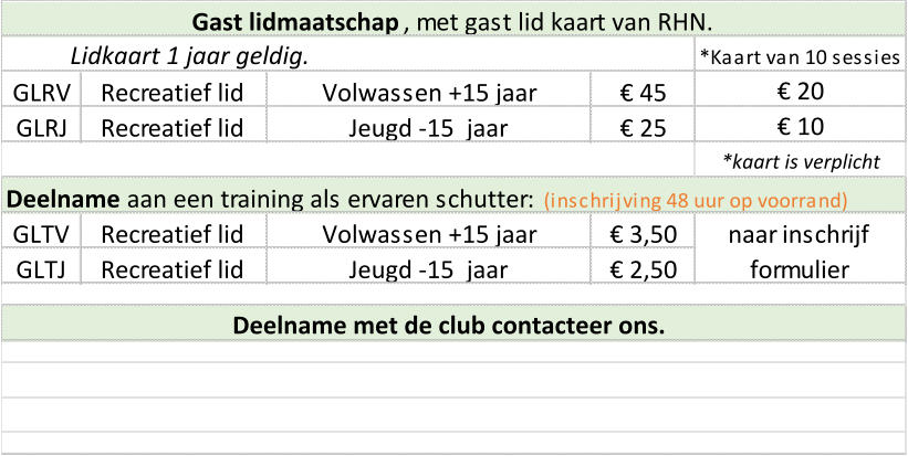 *Kaart van 10 sessies GLRV Recreatief lid Volwassen +15 jaar € 45 GLRJ Recreatief lid Jeugd -15  jaar € 25 Deelname  aan een training als ervaren schutter:   (inschrijving 48 uur op voorrand) GLTV Recreatief lid Volwassen +15 jaar € 3,50 GLTJ Recreatief lid Jeugd -15  jaar € 2,50 naar inschrijf  formulier Lidkaart 1 jaar geldig. *kaart is verplicht Gast lidmaatschap , met gast lid kaart van RHN.  € 20 € 10 Deelname met de club contacteer ons.