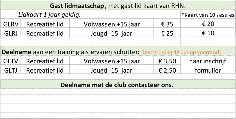 *Kaart van 10 sessies GLRV Recreatief lid Volwassen +15 jaar € 35 GLRJ Recreatief lid Jeugd -15  jaar € 25 Deelname  aan een training als ervaren schutter:   (inschrijving 48 uur op voorrand) GLTV Recreatief lid Volwassen +15 jaar € 3,50 GLTJ Recreatief lid Jeugd -15  jaar € 2,50 naar inschrijf  formulier Lidkaart 1 jaar geldig. Gast lidmaatschap , met gast lid kaart van RHN.  € 20 € 10 Deelname met de club contacteer ons.